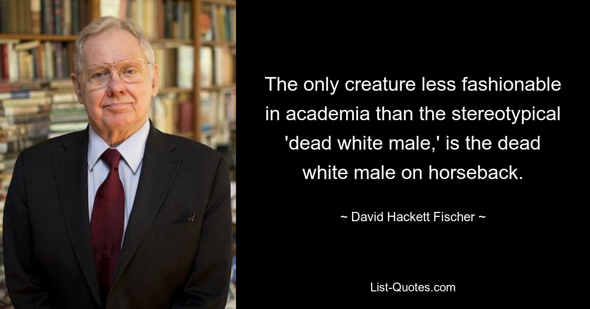 The only creature less fashionable in academia than the stereotypical 'dead white male,' is the dead white male on horseback. — © David Hackett Fischer