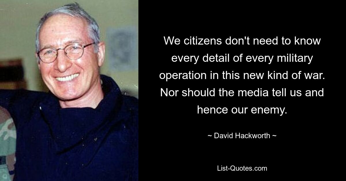 We citizens don't need to know every detail of every military operation in this new kind of war. Nor should the media tell us and hence our enemy. — © David Hackworth