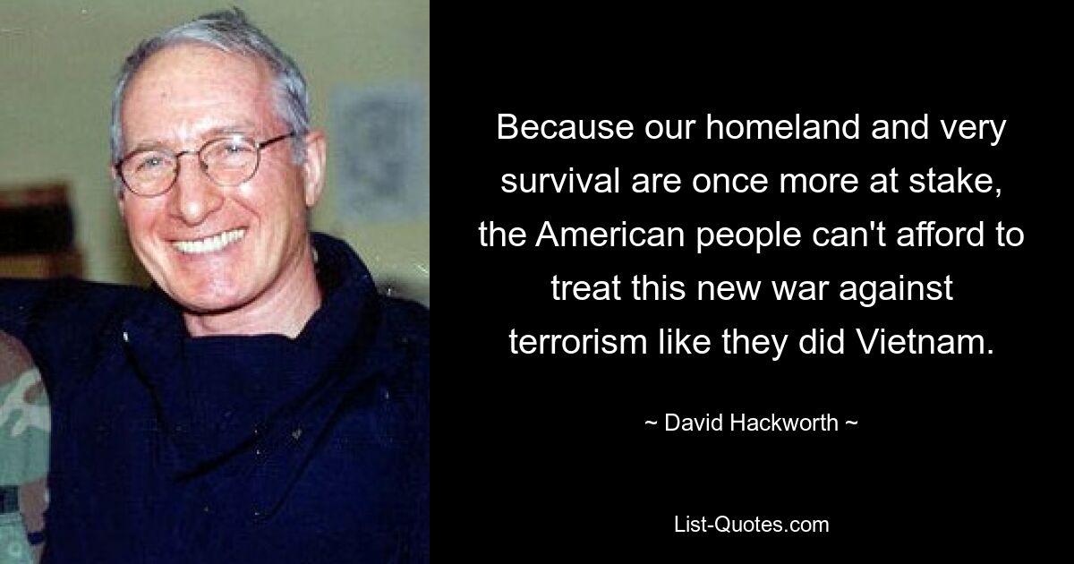 Because our homeland and very survival are once more at stake, the American people can't afford to treat this new war against terrorism like they did Vietnam. — © David Hackworth