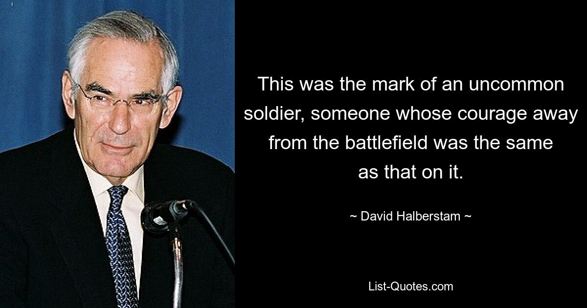 This was the mark of an uncommon soldier, someone whose courage away from the battlefield was the same as that on it. — © David Halberstam