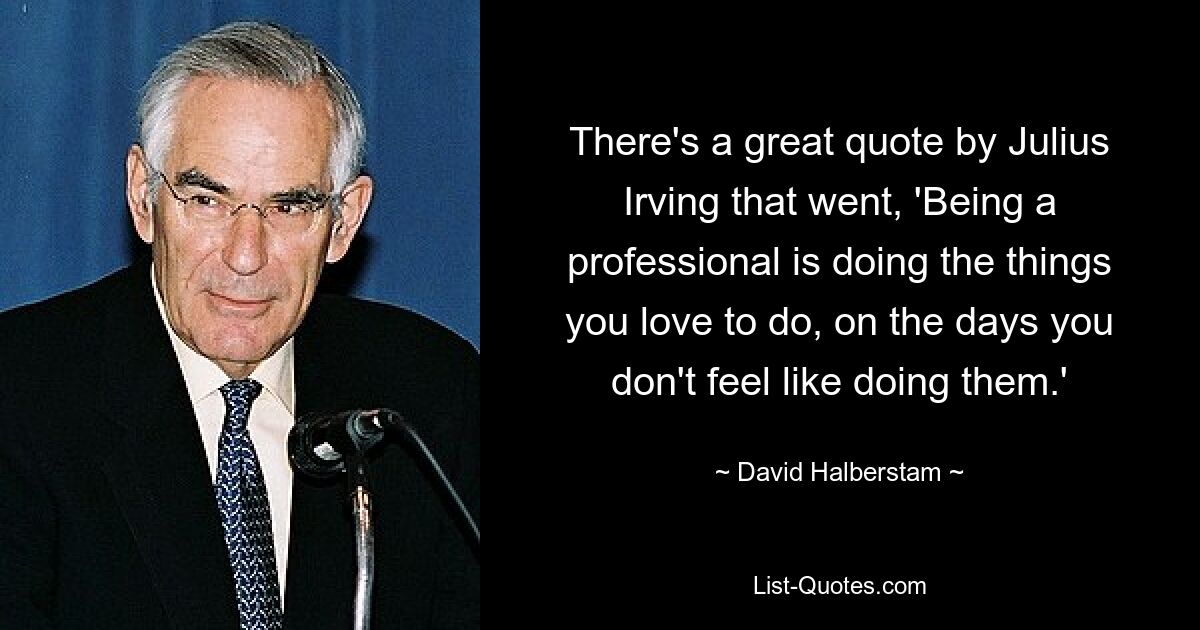 There's a great quote by Julius Irving that went, 'Being a professional is doing the things you love to do, on the days you don't feel like doing them.' — © David Halberstam