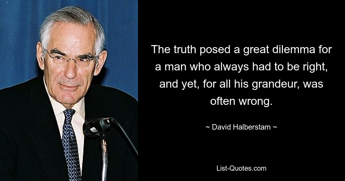 The truth posed a great dilemma for a man who always had to be right, and yet, for all his grandeur, was often wrong. — © David Halberstam