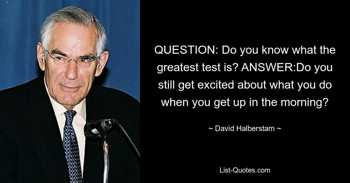 QUESTION: Do you know what the greatest test is? ANSWER:Do you still get excited about what you do when you get up in the morning? — © David Halberstam