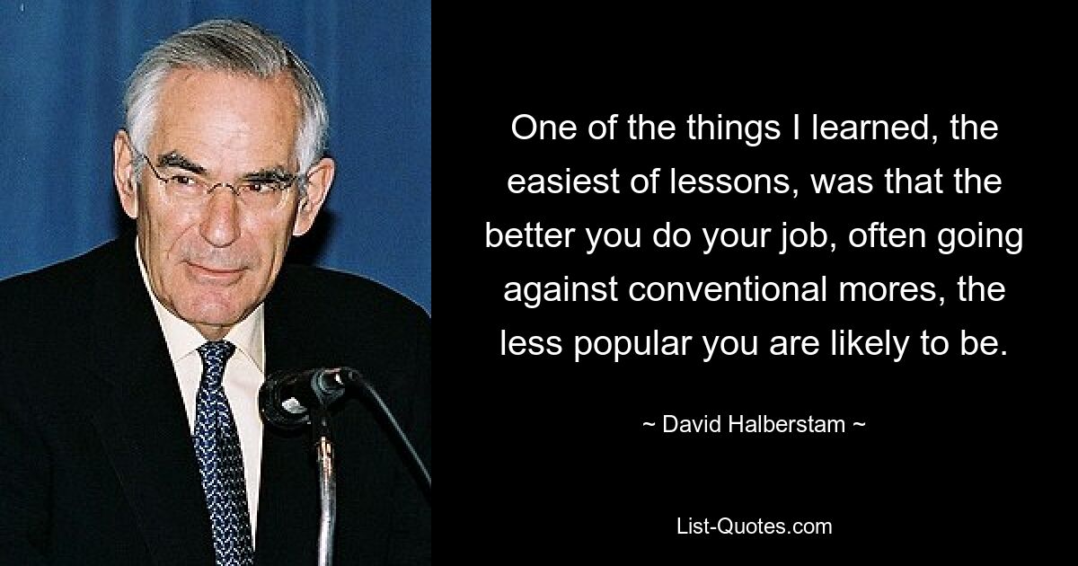 One of the things I learned, the easiest of lessons, was that the better you do your job, often going against conventional mores, the less popular you are likely to be. — © David Halberstam