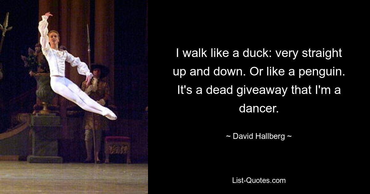 I walk like a duck: very straight up and down. Or like a penguin. It's a dead giveaway that I'm a dancer. — © David Hallberg