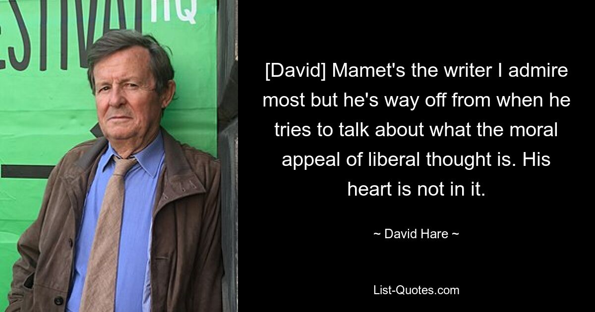 [David] Mamet's the writer I admire most but he's way off from when he tries to talk about what the moral appeal of liberal thought is. His heart is not in it. — © David Hare