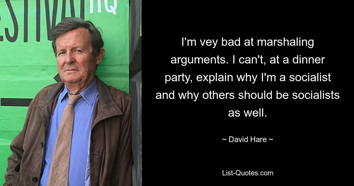 I'm vey bad at marshaling arguments. I can't, at a dinner party, explain why I'm a socialist and why others should be socialists as well. — © David Hare