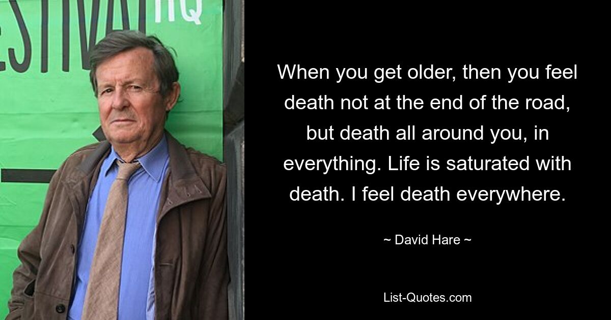 When you get older, then you feel death not at the end of the road, but death all around you, in everything. Life is saturated with death. I feel death everywhere. — © David Hare