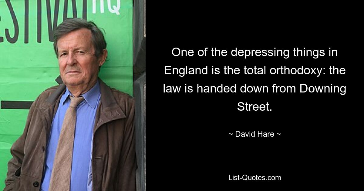 One of the depressing things in England is the total orthodoxy: the law is handed down from Downing Street. — © David Hare