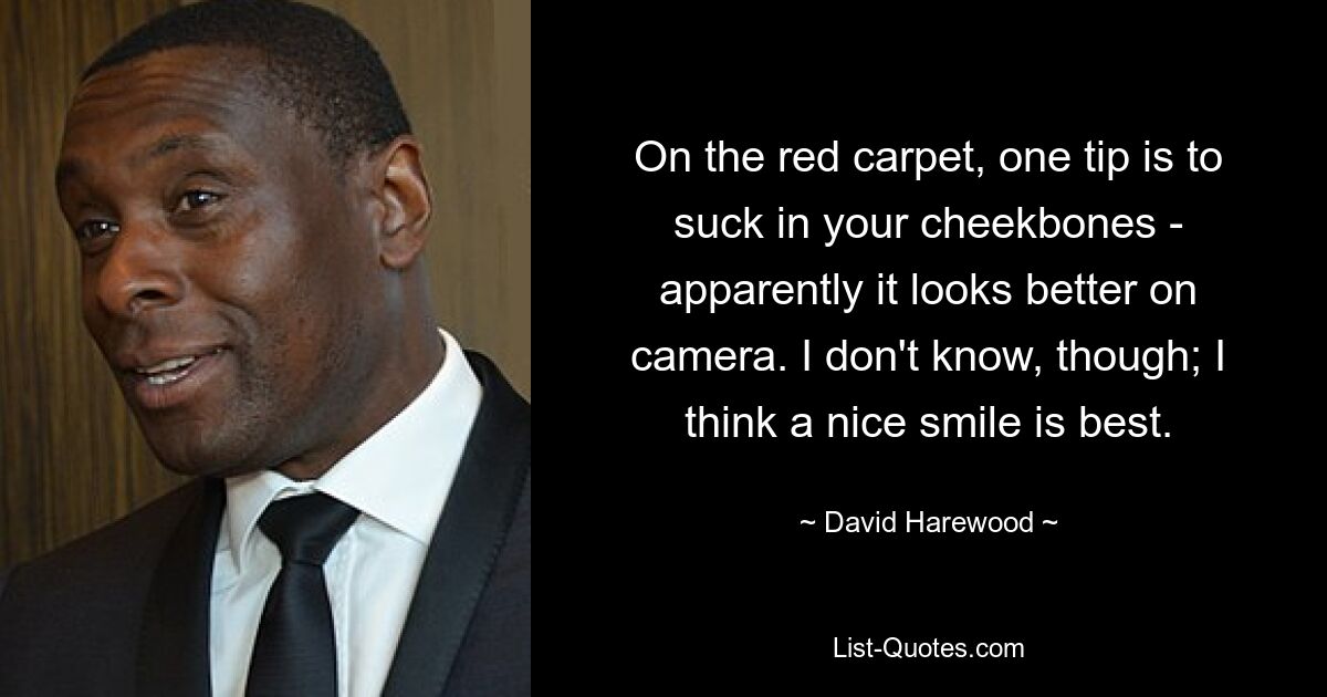 On the red carpet, one tip is to suck in your cheekbones - apparently it looks better on camera. I don't know, though; I think a nice smile is best. — © David Harewood