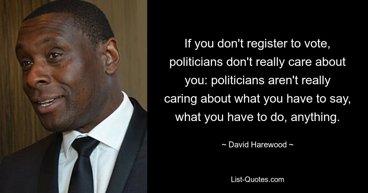 If you don't register to vote, politicians don't really care about you: politicians aren't really caring about what you have to say, what you have to do, anything. — © David Harewood