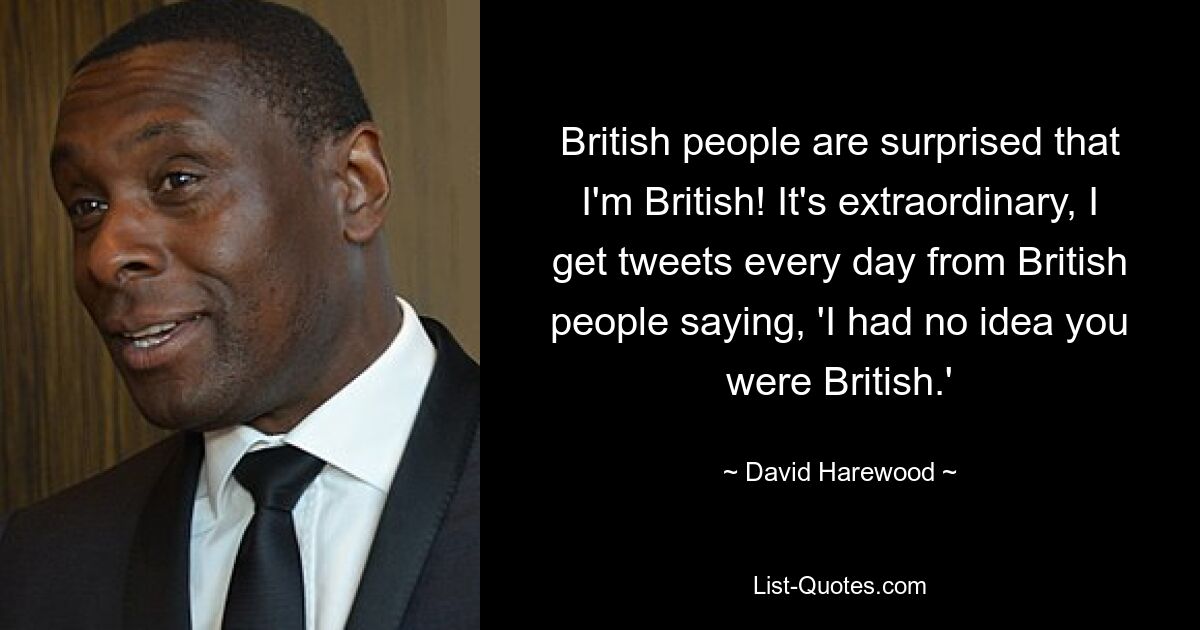 British people are surprised that I'm British! It's extraordinary, I get tweets every day from British people saying, 'I had no idea you were British.' — © David Harewood