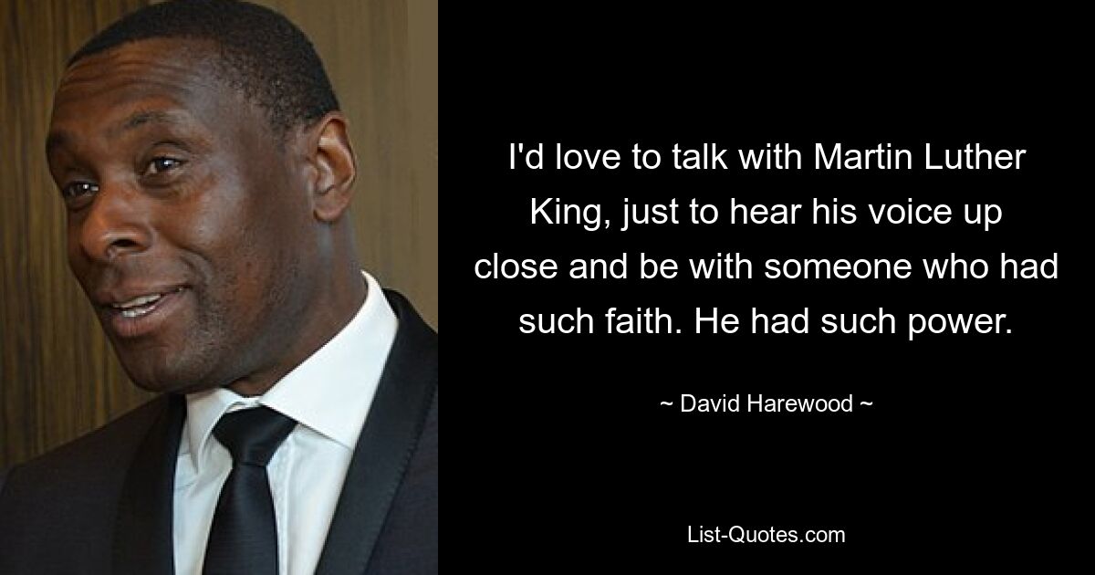 I'd love to talk with Martin Luther King, just to hear his voice up close and be with someone who had such faith. He had such power. — © David Harewood