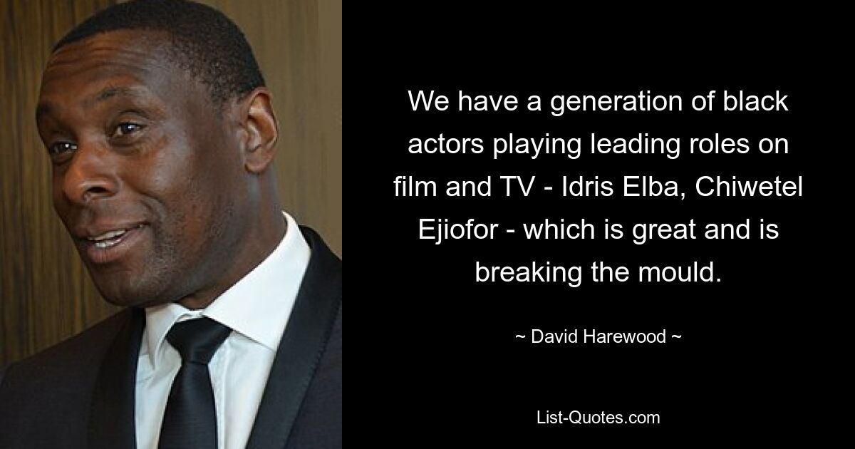 We have a generation of black actors playing leading roles on film and TV - Idris Elba, Chiwetel Ejiofor - which is great and is breaking the mould. — © David Harewood