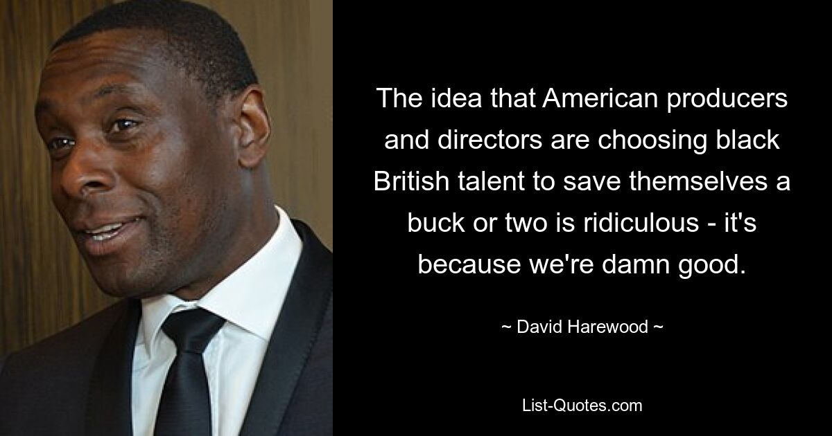 The idea that American producers and directors are choosing black British talent to save themselves a buck or two is ridiculous - it's because we're damn good. — © David Harewood