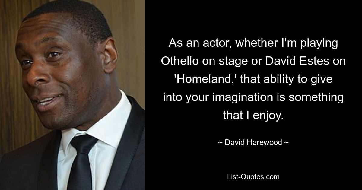 As an actor, whether I'm playing Othello on stage or David Estes on 'Homeland,' that ability to give into your imagination is something that I enjoy. — © David Harewood