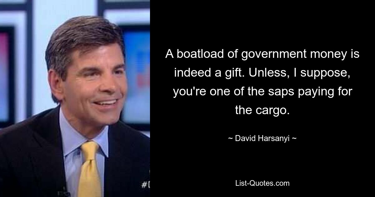 A boatload of government money is indeed a gift. Unless, I suppose, you're one of the saps paying for the cargo. — © David Harsanyi