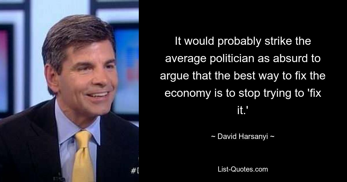 It would probably strike the average politician as absurd to argue that the best way to fix the economy is to stop trying to 'fix it.' — © David Harsanyi