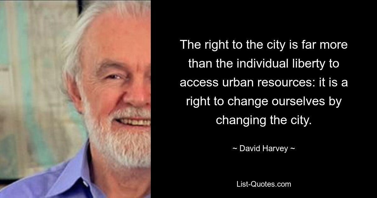 The right to the city is far more than the individual liberty to access urban resources: it is a right to change ourselves by changing the city. — © David Harvey