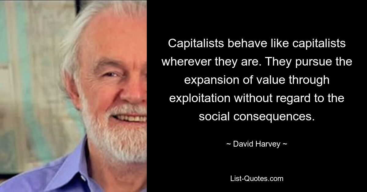 Capitalists behave like capitalists wherever they are. They pursue the expansion of value through exploitation without regard to the social consequences. — © David Harvey