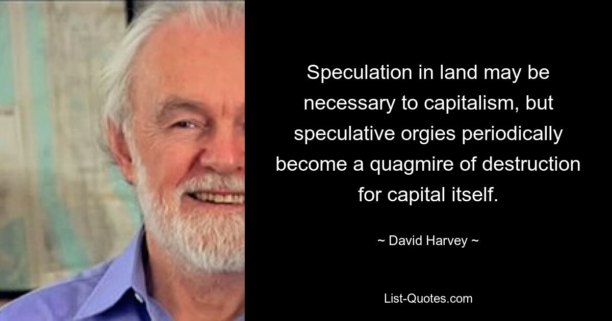 Speculation in land may be necessary to capitalism, but speculative orgies periodically become a quagmire of destruction for capital itself. — © David Harvey