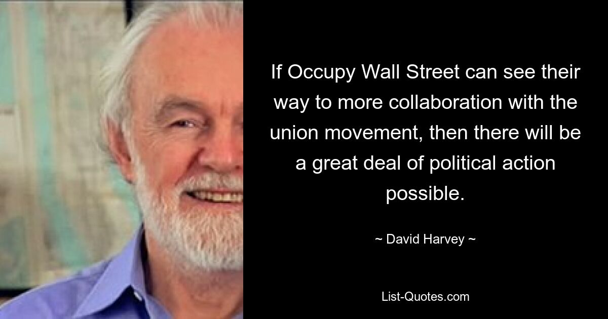 If Occupy Wall Street can see their way to more collaboration with the union movement, then there will be a great deal of political action possible. — © David Harvey