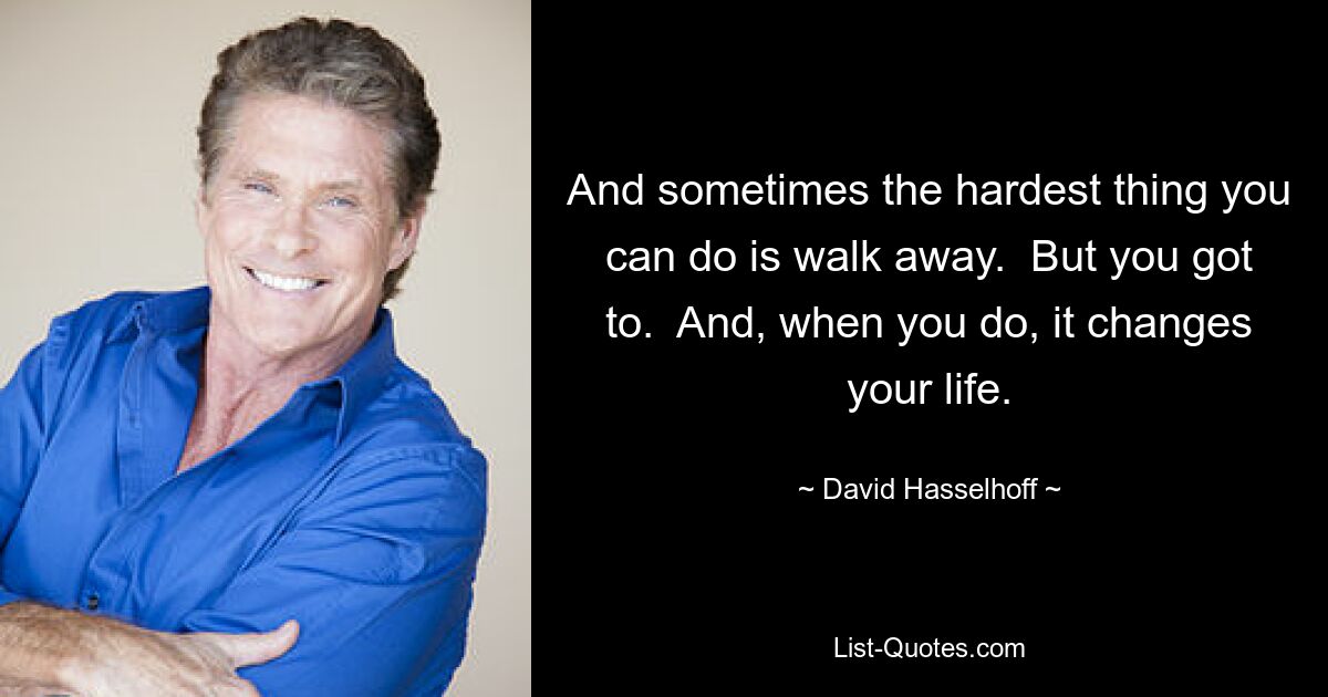 And sometimes the hardest thing you can do is walk away.  But you got to.  And, when you do, it changes your life. — © David Hasselhoff