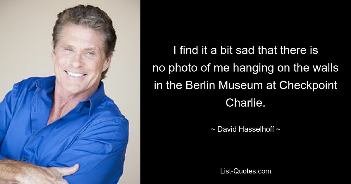 I find it a bit sad that there is no photo of me hanging on the walls in the Berlin Museum at Checkpoint Charlie. — © David Hasselhoff