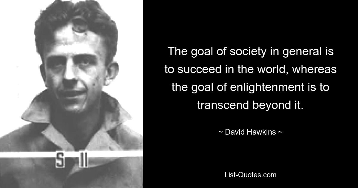 The goal of society in general is to succeed in the world, whereas the goal of enlightenment is to transcend beyond it. — © David Hawkins