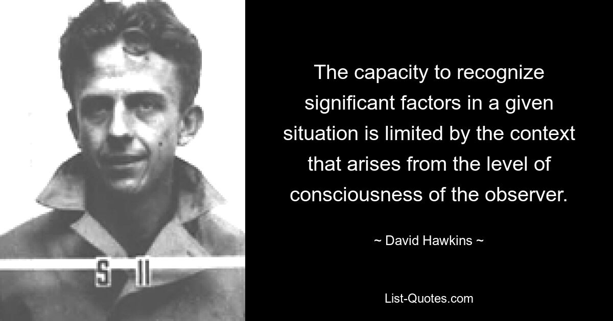 The capacity to recognize significant factors in a given situation is limited by the context that arises from the level of consciousness of the observer. — © David Hawkins