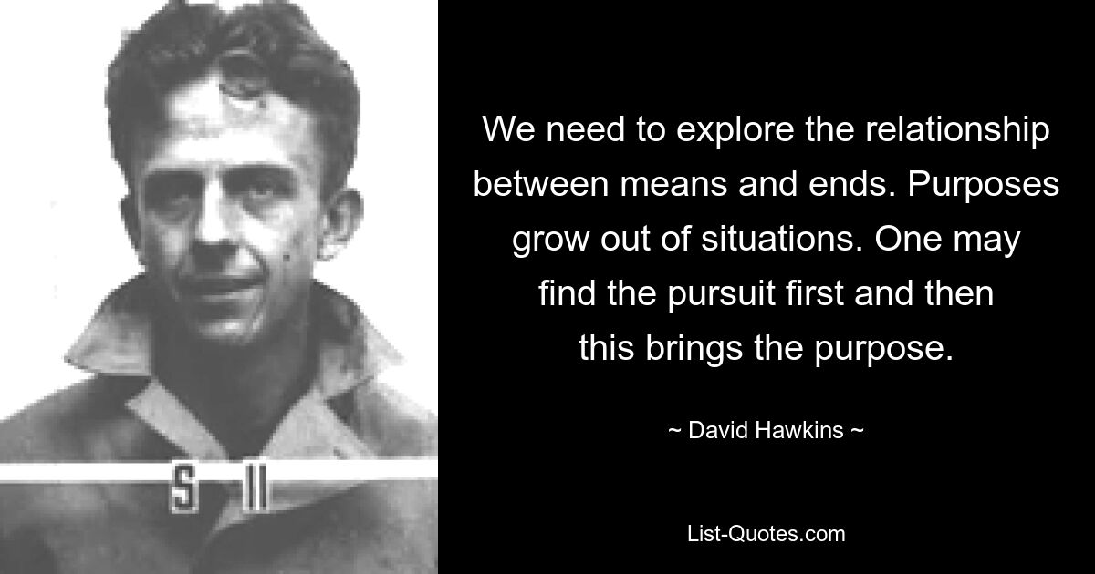 We need to explore the relationship between means and ends. Purposes grow out of situations. One may find the pursuit first and then this brings the purpose. — © David Hawkins