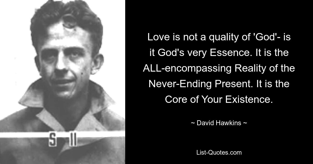 Love is not a quality of 'God'- is it God's very Essence. It is the ALL-encompassing Reality of the Never-Ending Present. It is the Core of Your Existence. — © David Hawkins