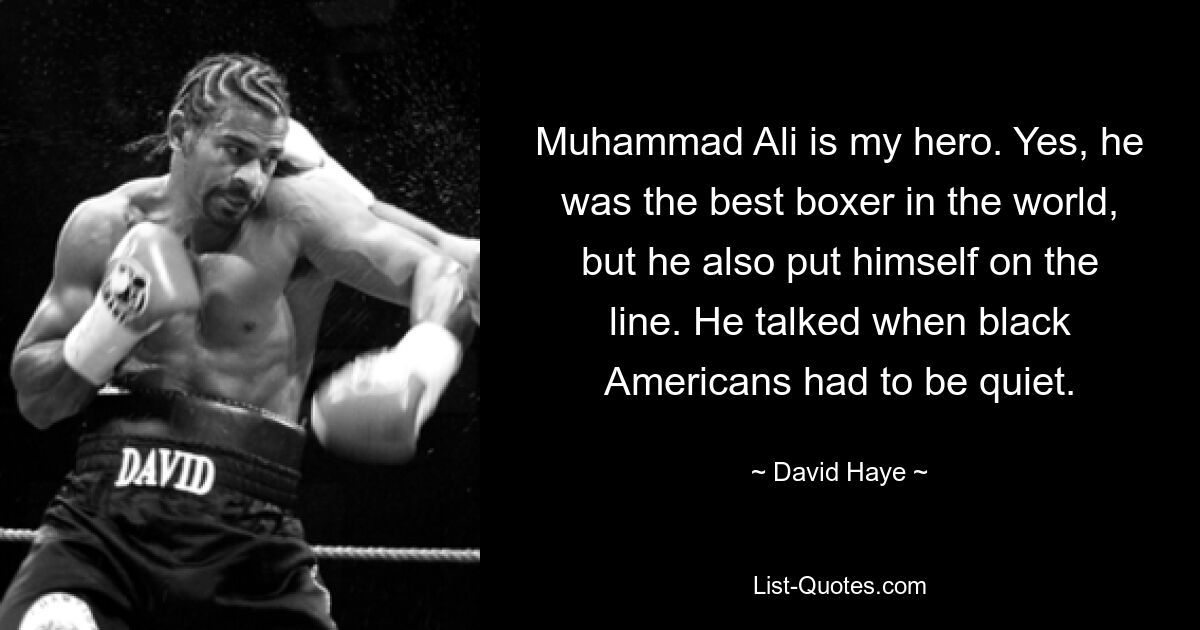 Muhammad Ali is my hero. Yes, he was the best boxer in the world, but he also put himself on the line. He talked when black Americans had to be quiet. — © David Haye