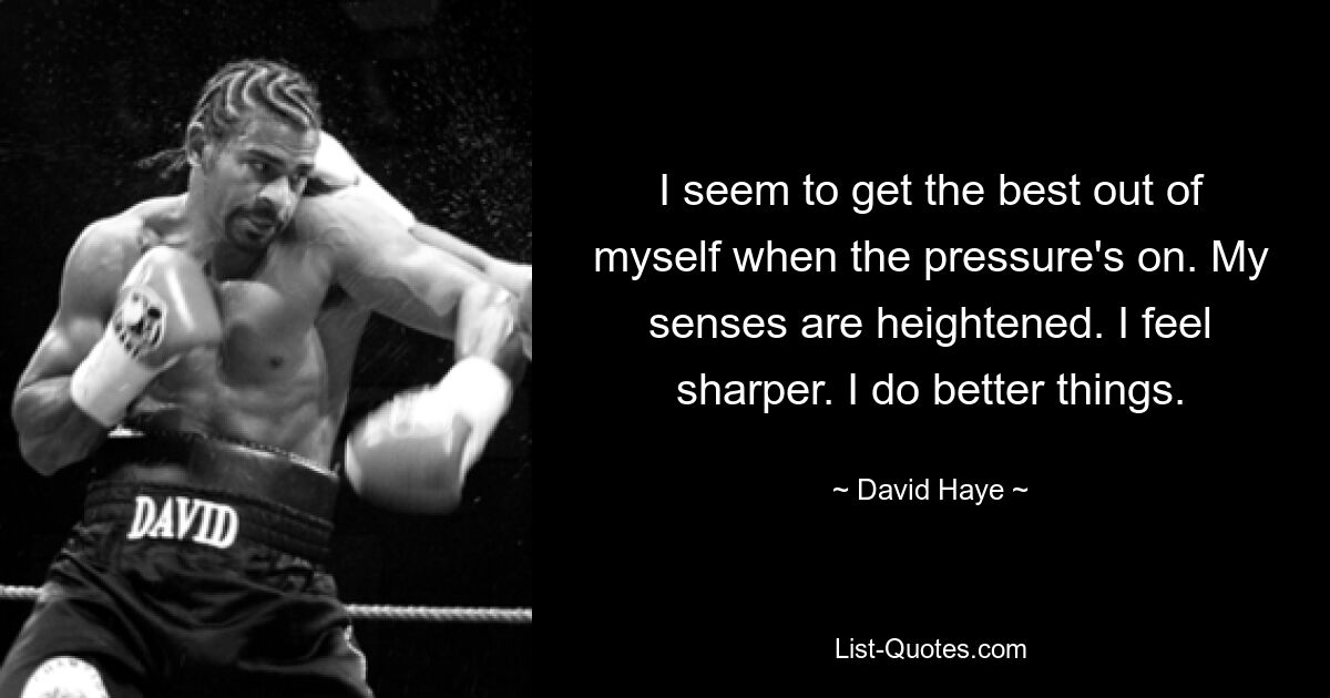 I seem to get the best out of myself when the pressure's on. My senses are heightened. I feel sharper. I do better things. — © David Haye