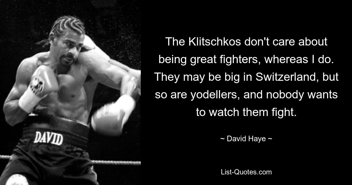 The Klitschkos don't care about being great fighters, whereas I do. They may be big in Switzerland, but so are yodellers, and nobody wants to watch them fight. — © David Haye