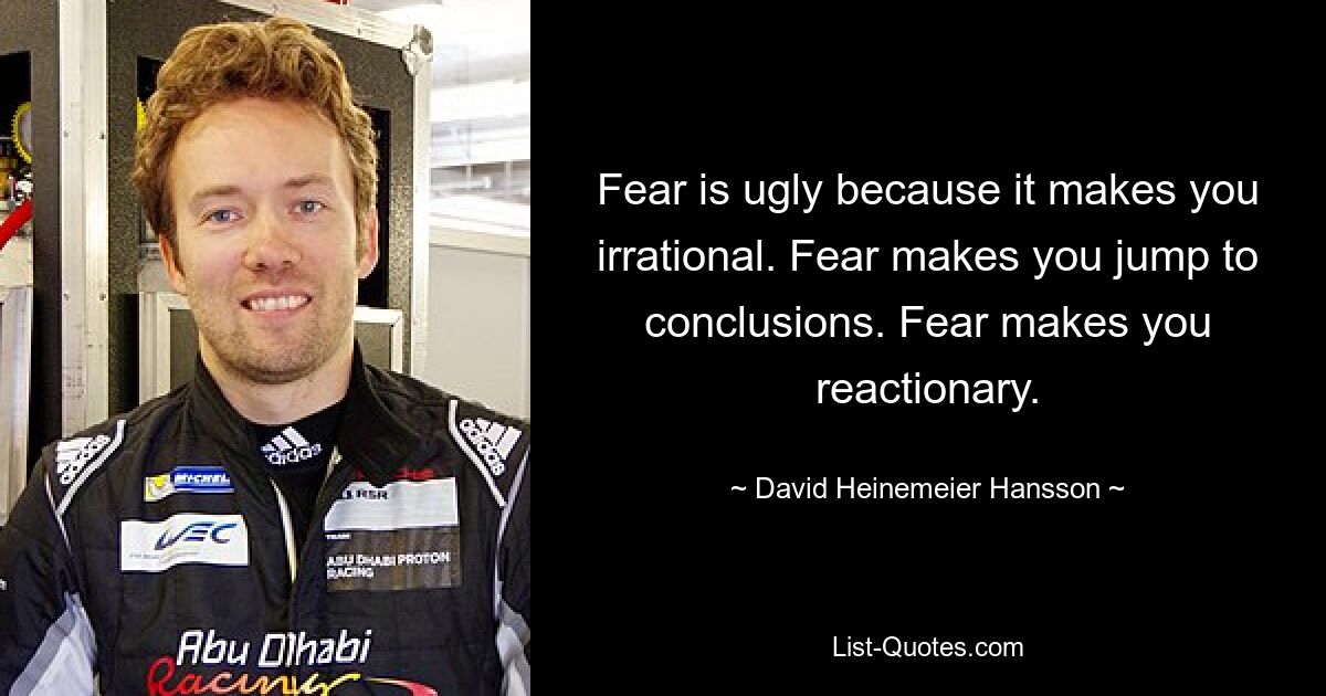 Fear is ugly because it makes you irrational. Fear makes you jump to conclusions. Fear makes you reactionary. — © David Heinemeier Hansson