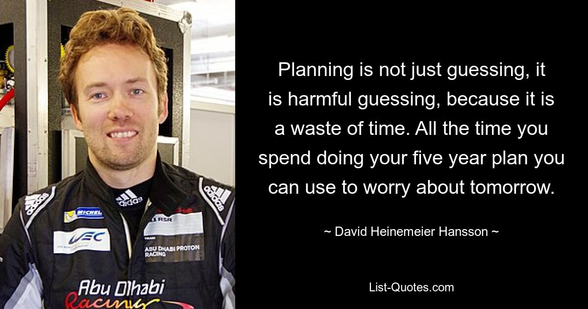 Planning is not just guessing, it is harmful guessing, because it is a waste of time. All the time you spend doing your five year plan you can use to worry about tomorrow. — © David Heinemeier Hansson