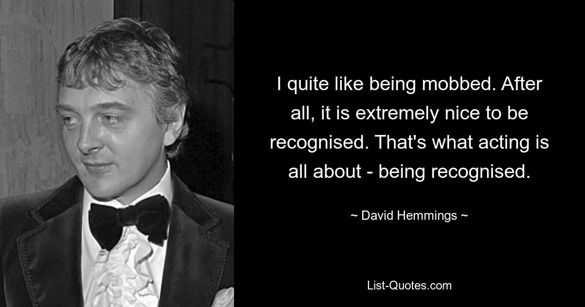 I quite like being mobbed. After all, it is extremely nice to be recognised. That's what acting is all about - being recognised. — © David Hemmings