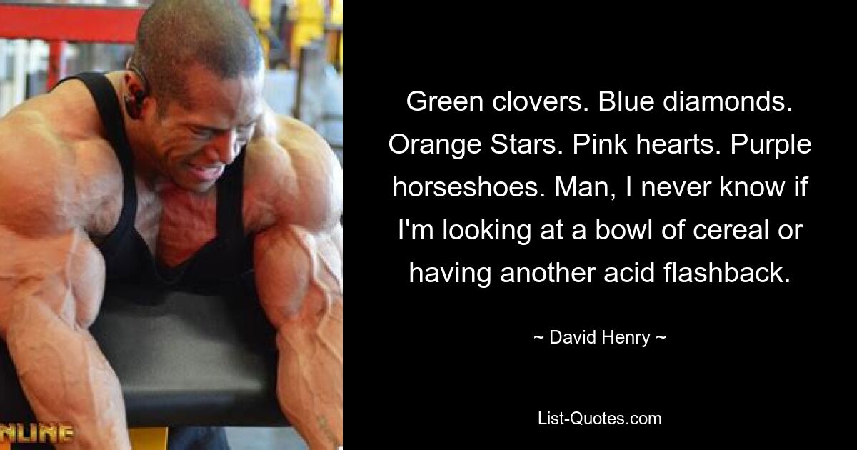 Green clovers. Blue diamonds. Orange Stars. Pink hearts. Purple horseshoes. Man, I never know if I'm looking at a bowl of cereal or having another acid flashback. — © David Henry