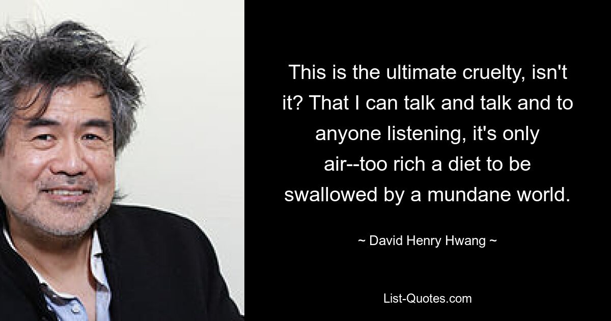 This is the ultimate cruelty, isn't it? That I can talk and talk and to anyone listening, it's only air--too rich a diet to be swallowed by a mundane world. — © David Henry Hwang