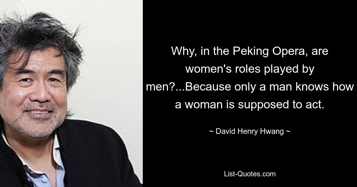 Why, in the Peking Opera, are women's roles played by men?...Because only a man knows how a woman is supposed to act. — © David Henry Hwang