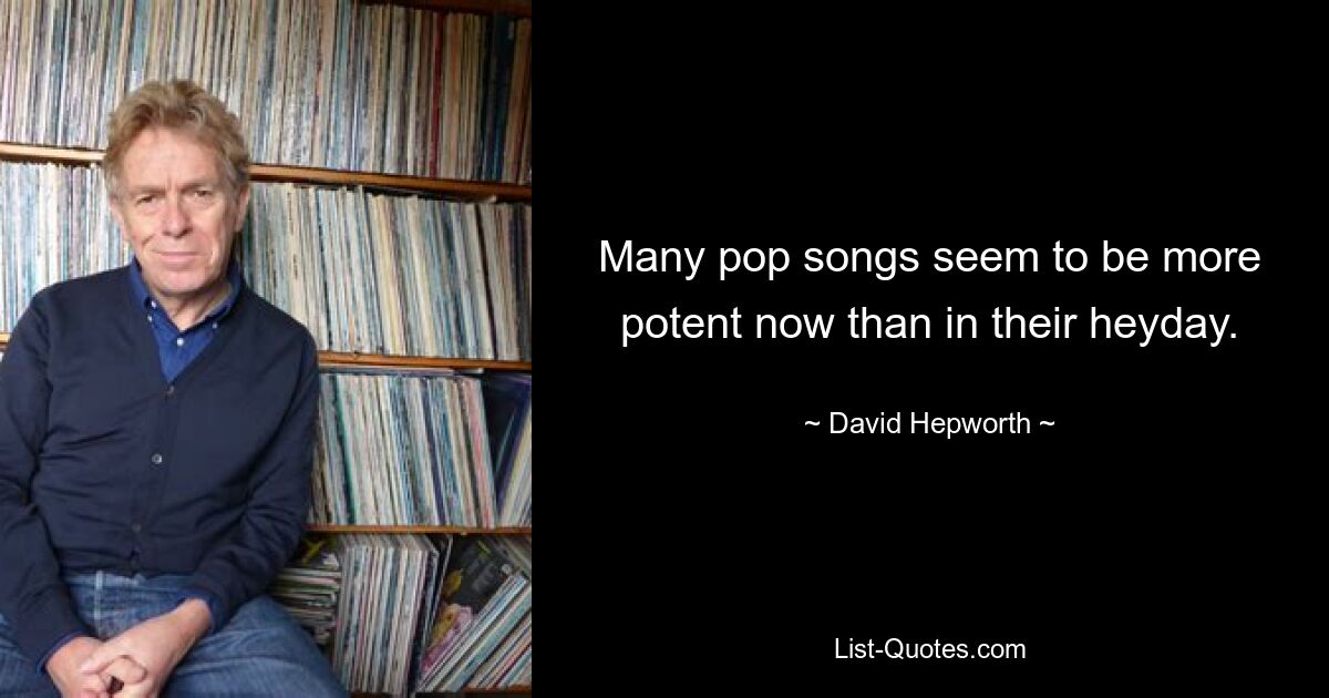 Many pop songs seem to be more potent now than in their heyday. — © David Hepworth