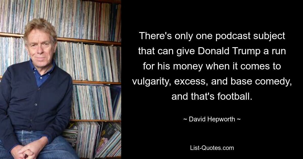 There's only one podcast subject that can give Donald Trump a run for his money when it comes to vulgarity, excess, and base comedy, and that's football. — © David Hepworth