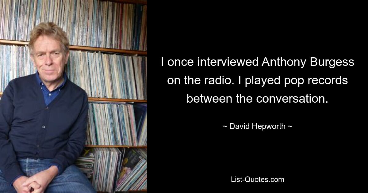 I once interviewed Anthony Burgess on the radio. I played pop records between the conversation. — © David Hepworth