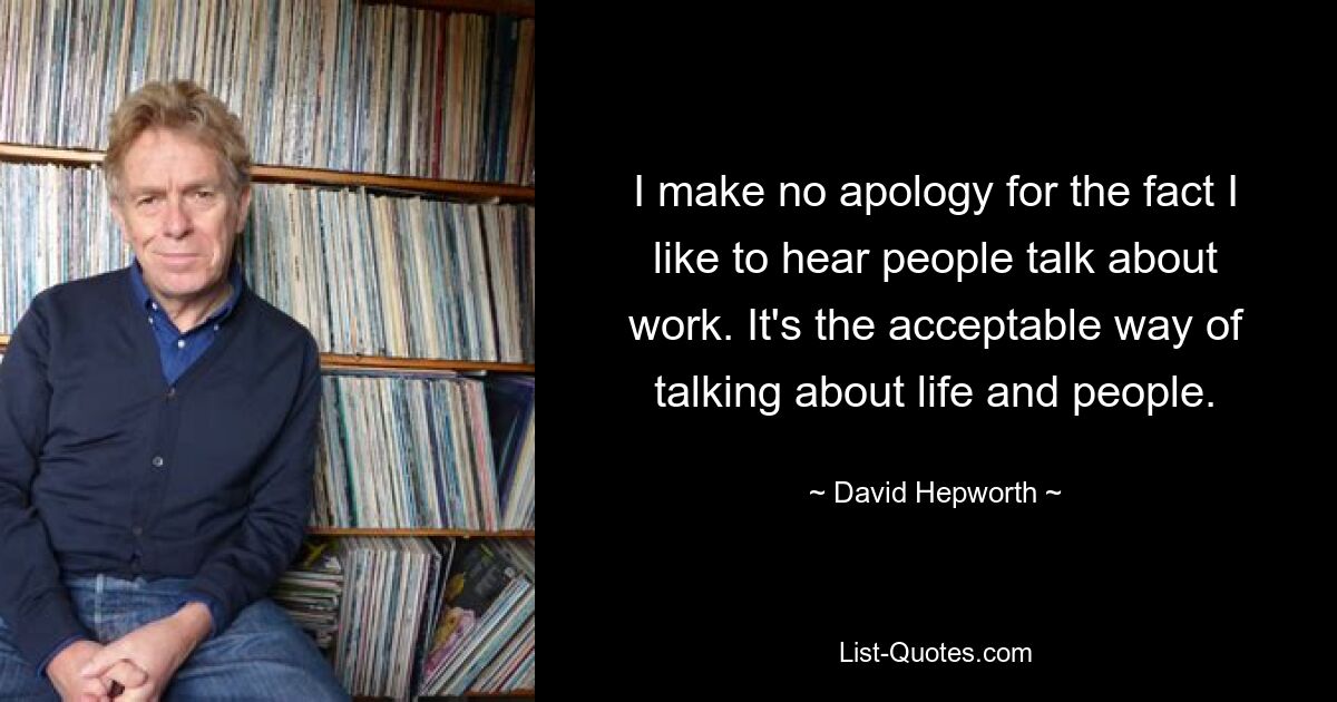 I make no apology for the fact I like to hear people talk about work. It's the acceptable way of talking about life and people. — © David Hepworth