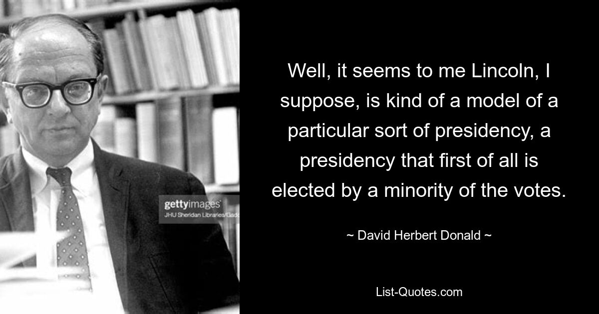 Well, it seems to me Lincoln, I suppose, is kind of a model of a particular sort of presidency, a presidency that first of all is elected by a minority of the votes. — © David Herbert Donald