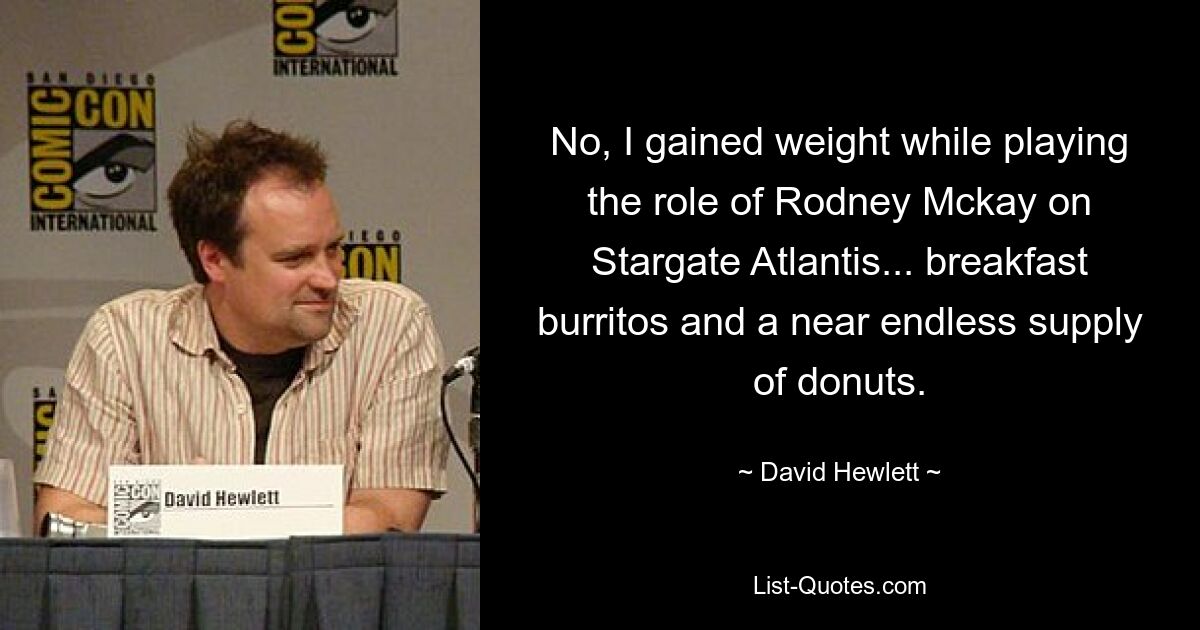 No, I gained weight while playing the role of Rodney Mckay on Stargate Atlantis... breakfast burritos and a near endless supply of donuts. — © David Hewlett