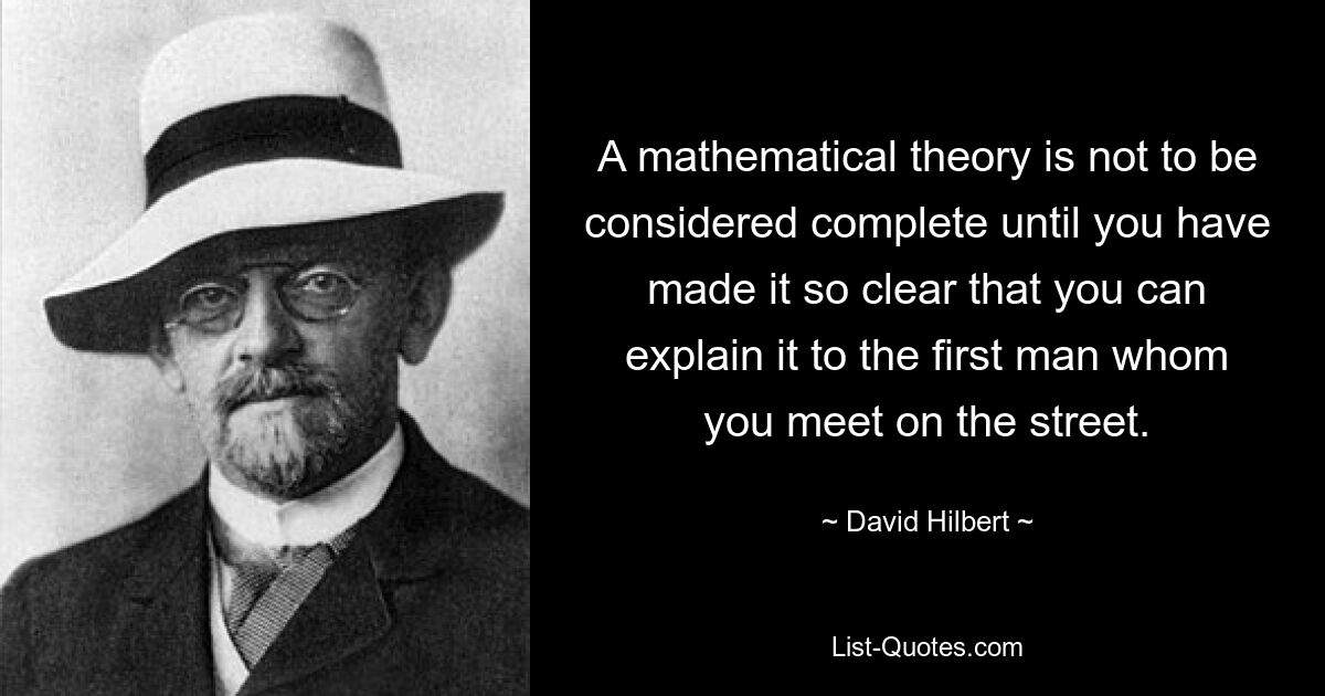 A mathematical theory is not to be considered complete until you have made it so clear that you can explain it to the first man whom you meet on the street. — © David Hilbert