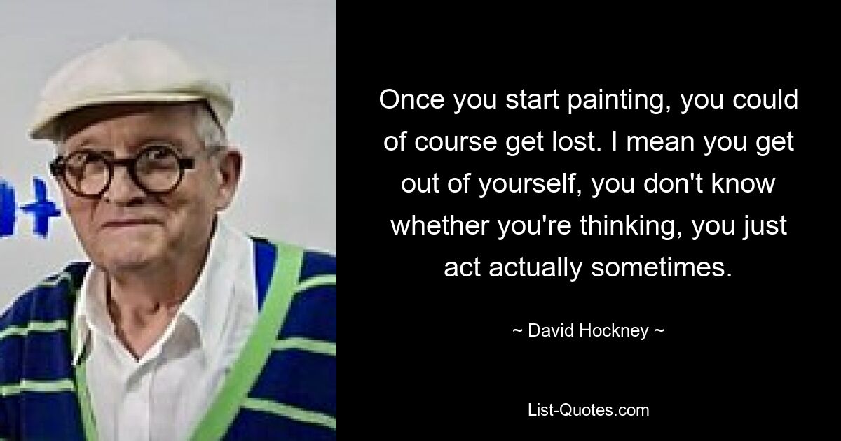 Once you start painting, you could of course get lost. I mean you get out of yourself, you don't know whether you're thinking, you just act actually sometimes. — © David Hockney