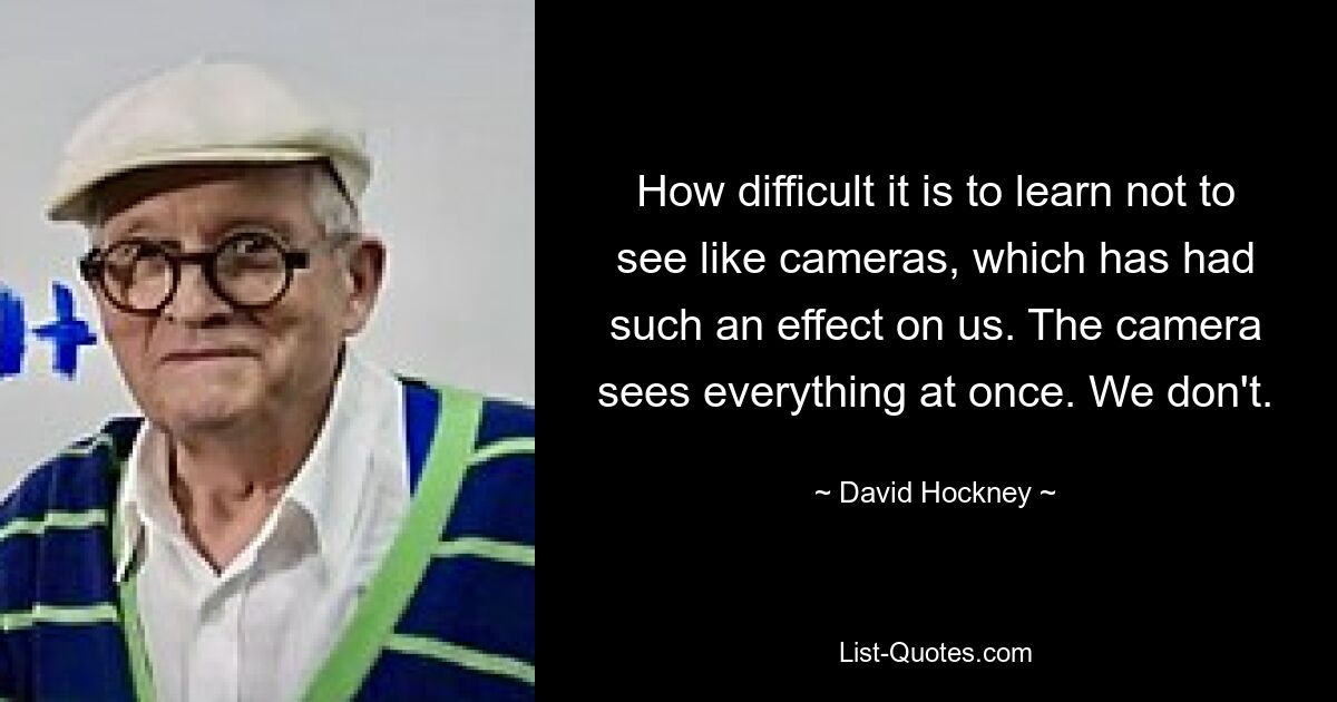 How difficult it is to learn not to see like cameras, which has had such an effect on us. The camera sees everything at once. We don't. — © David Hockney